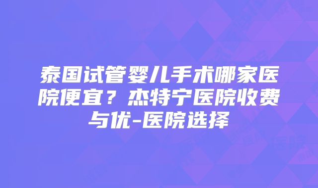 泰国试管婴儿手术哪家医院便宜？杰特宁医院收费与优-医院选择