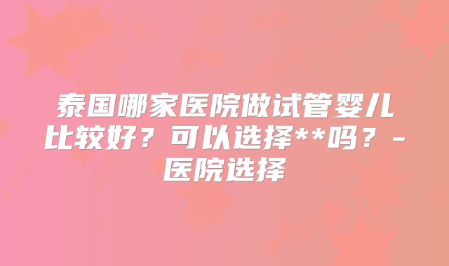 泰国哪家医院做试管婴儿比较好？可以选择**吗？-医院选择