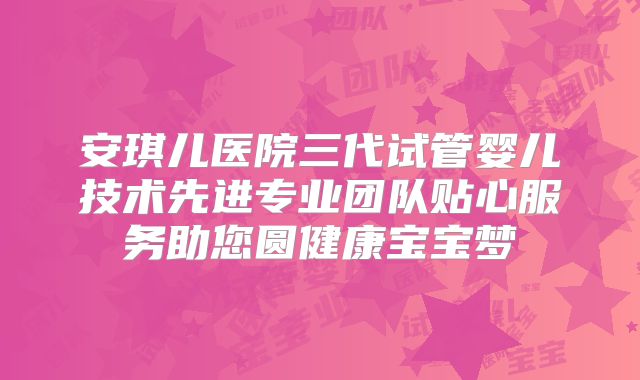 安琪儿医院三代试管婴儿技术先进专业团队贴心服务助您圆健康宝宝梦