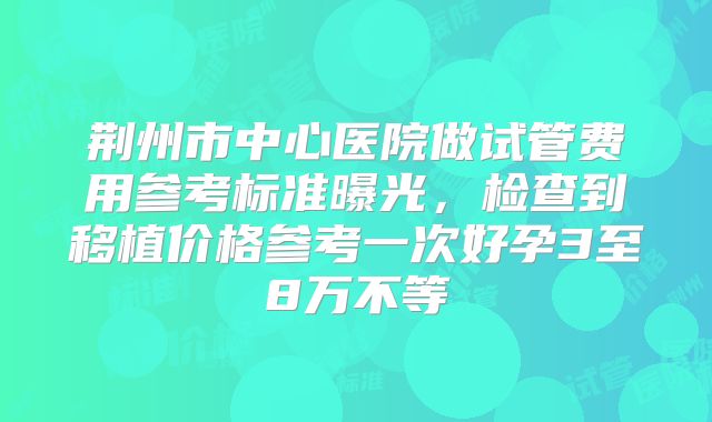 荆州市中心医院做试管费用参考标准曝光，检查到移植价格参考一次好孕3至8万不等