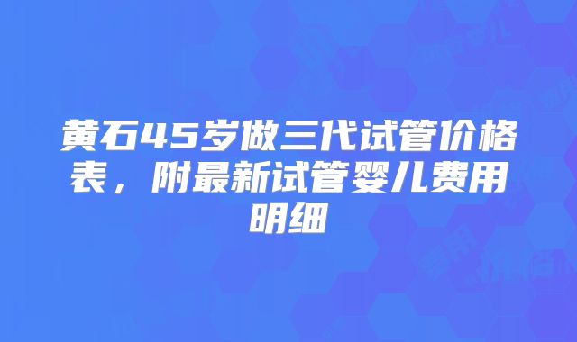 黄石45岁做三代试管价格表，附最新试管婴儿费用明细