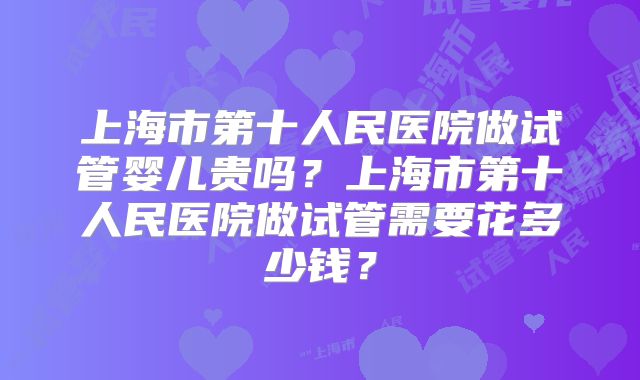上海市第十人民医院做试管婴儿贵吗？上海市第十人民医院做试管需要花多少钱？