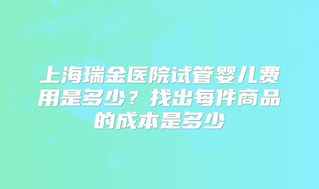 上海瑞金医院试管婴儿费用是多少?找出每件商品的成本是多少
