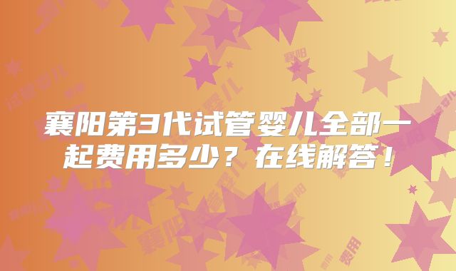 襄阳第3代试管婴儿全部一起费用多少？在线解答！