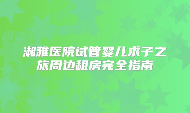湘雅医院试管婴儿求子之旅周边租房完全指南