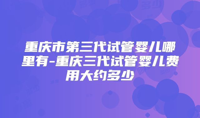 重庆市第三代试管婴儿哪里有-重庆三代试管婴儿费用大约多少