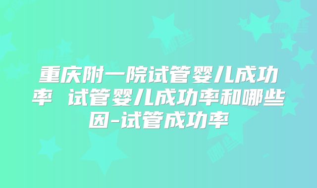 重庆附一院试管婴儿成功率 试管婴儿成功率和哪些因-试管成功率