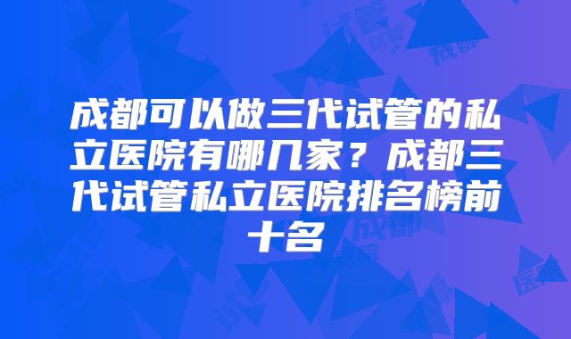 成都可以做三代试管的私立医院有哪几家？成都三代试管私立医院排名榜前十名