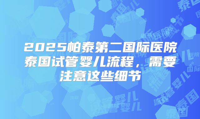 2025帕泰第二国际医院泰国试管婴儿流程，需要注意这些细节