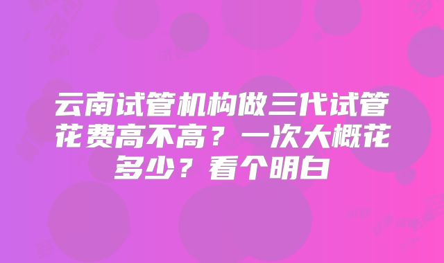 云南试管机构做三代试管花费高不高？一次大概花多少？看个明白