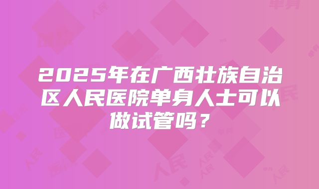 2025年在广西壮族自治区人民医院单身人士可以做试管吗？
