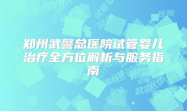 郑州武警总医院试管婴儿治疗全方位解析与服务指南