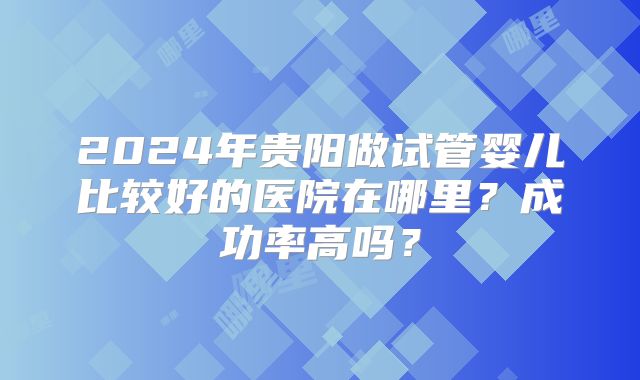2024年贵阳做试管婴儿比较好的医院在哪里？成功率高吗？