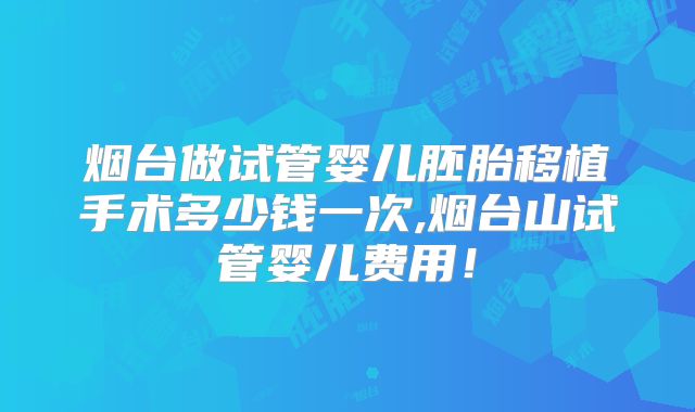 烟台做试管婴儿胚胎移植手术多少钱一次,烟台山试管婴儿费用！