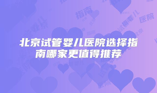 北京试管婴儿医院选择指南哪家更值得推荐