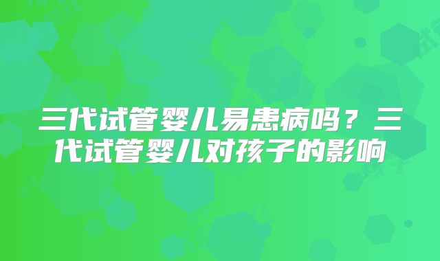 三代试管婴儿易患病吗？三代试管婴儿对孩子的影响