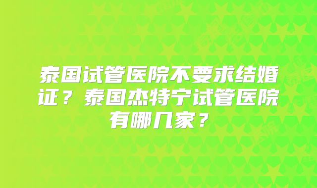 泰国试管医院不要求结婚证？泰国杰特宁试管医院有哪几家？