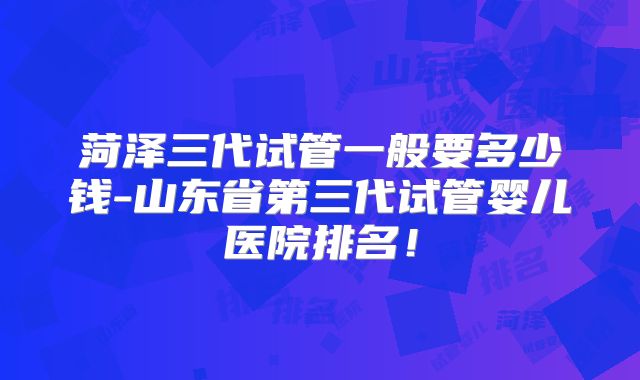 菏泽三代试管一般要多少钱-山东省第三代试管婴儿医院排名！