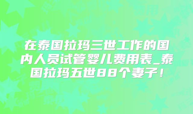 在泰国拉玛三世工作的国内人员试管婴儿费用表_泰国拉玛五世88个妻子！