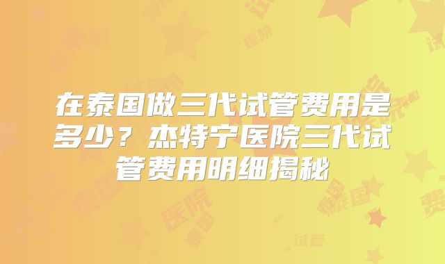在泰国做三代试管费用是多少？杰特宁医院三代试管费用明细揭秘