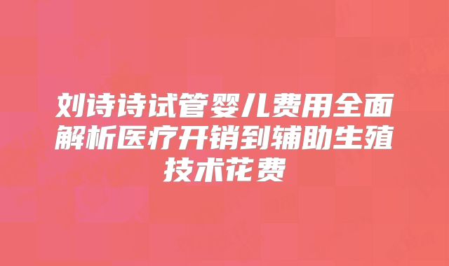 刘诗诗试管婴儿费用全面解析医疗开销到辅助生殖技术花费