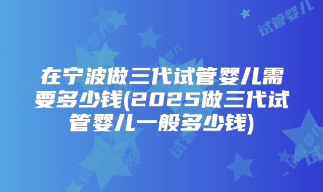 在宁波做三代试管婴儿需要多少钱(2025做三代试管婴儿一般多少钱)