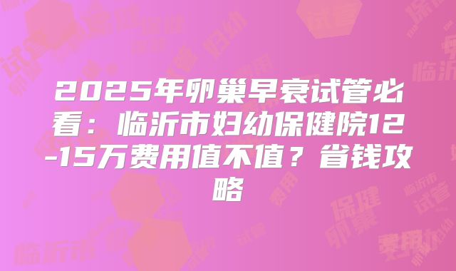 2025年卵巢早衰试管必看：临沂市妇幼保健院12-15万费用值不值？省钱攻略