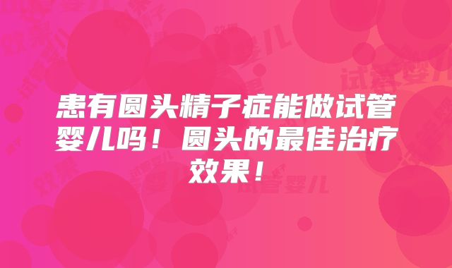 患有圆头精子症能做试管婴儿吗！圆头的最佳治疗效果！