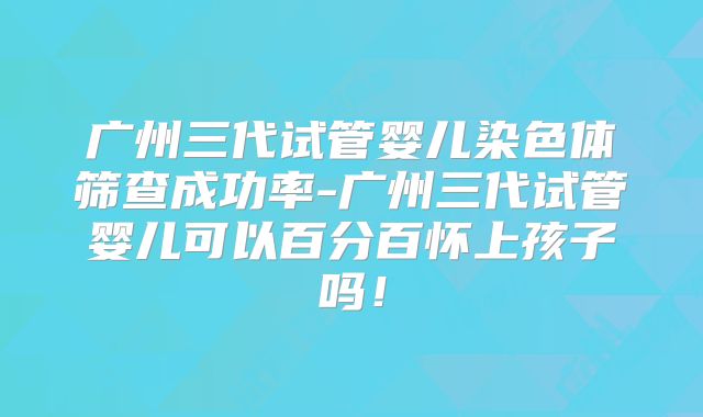 广州三代试管婴儿染色体筛查成功率-广州三代试管婴儿可以百分百怀上孩子吗！