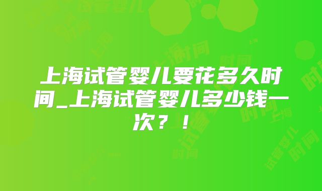 上海试管婴儿要花多久时间_上海试管婴儿多少钱一次？！
