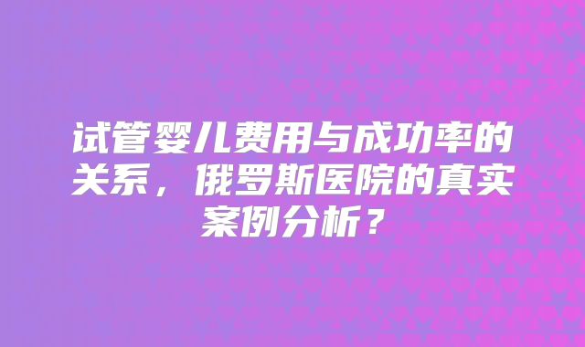 试管婴儿费用与成功率的关系，俄罗斯医院的真实案例分析？