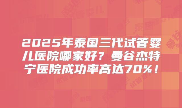 2025年泰国三代试管婴儿医院哪家好？曼谷杰特宁医院成功率高达70%！