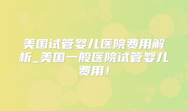 美国试管婴儿医院费用解析_美国一般医院试管婴儿费用！