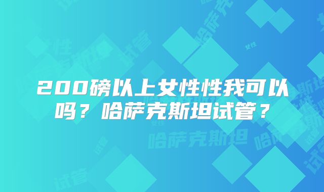 200磅以上女性性我可以吗？哈萨克斯坦试管？