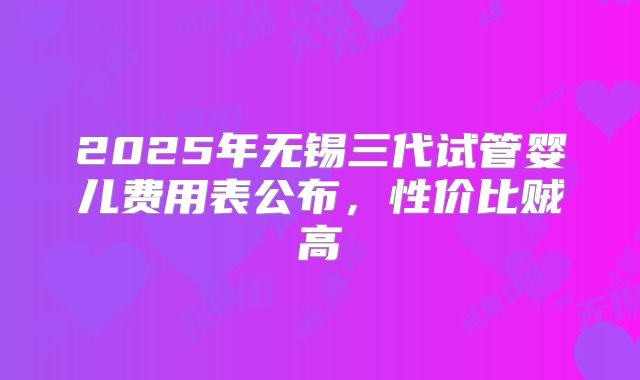 2025年无锡三代试管婴儿费用表公布，性价比贼高