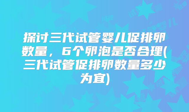 探讨三代试管婴儿促排卵数量,6个卵泡是否合理(三代试管促排卵数量多少为宜)