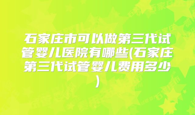 石家庄市可以做第三代试管婴儿医院有哪些(石家庄第三代试管婴儿费用多少)