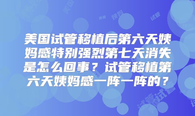 美国试管移植后第六天姨妈感特别强烈第七天消失是怎么回事？试管移植第六天姨妈感一阵一阵的？