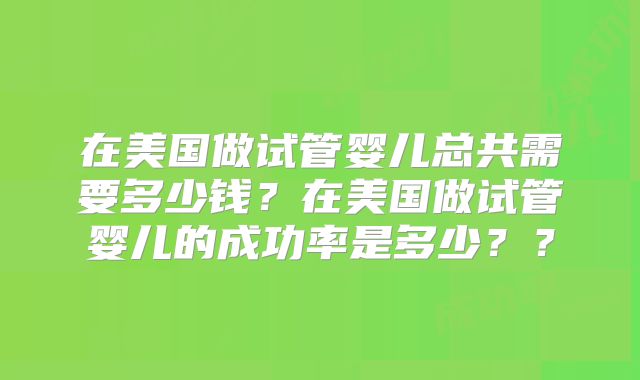 在美国做试管婴儿总共需要多少钱？在美国做试管婴儿的成功率是多少？？