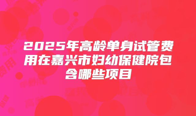 2025年高龄单身试管费用在嘉兴市妇幼保健院包含哪些项目