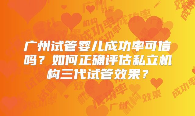 广州试管婴儿成功率可信吗？如何正确评估私立机构三代试管效果？
