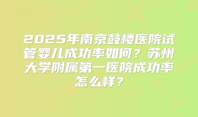 2025年南京鼓楼医院试管婴儿成功率如何？苏州大学附属第一医院成功率怎么样？