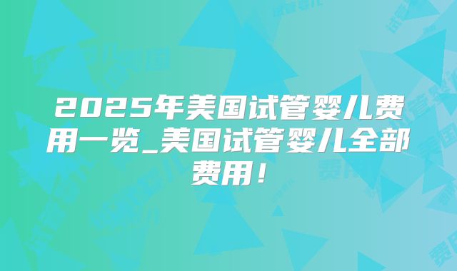 2025年美国试管婴儿费用一览_美国试管婴儿全部费用！