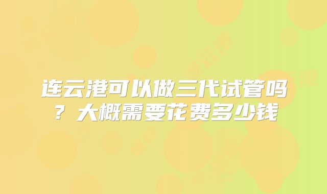 连云港可以做三代试管吗?大概需要花费多少钱