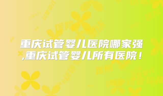 重庆试管婴儿医院哪家强,重庆试管婴儿所有医院！