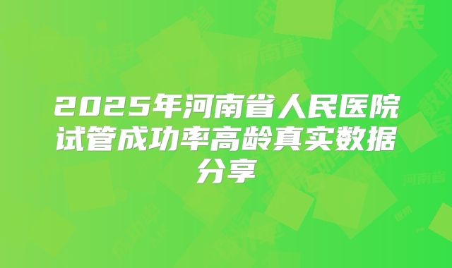 2025年河南省人民医院试管成功率高龄真实数据分享