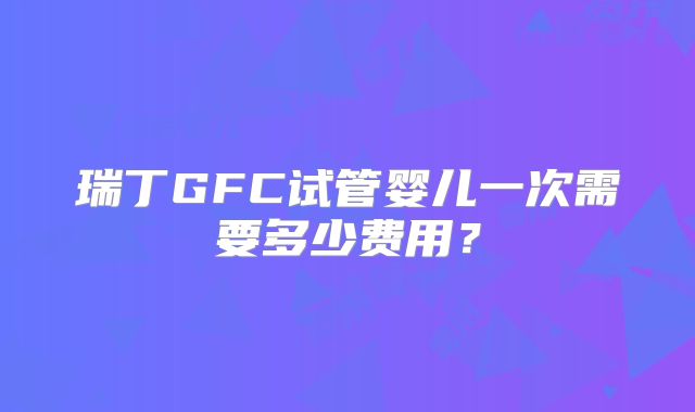 瑞丁GFC试管婴儿一次需要多少费用？