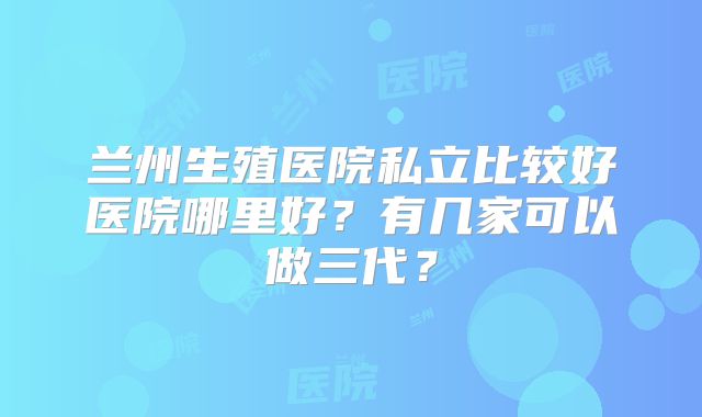 兰州生殖医院私立比较好医院哪里好？有几家可以做三代？