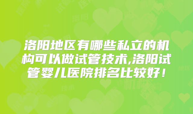 洛阳地区有哪些私立的机构可以做试管技术,洛阳试管婴儿医院排名比较好！