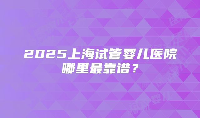 2025上海试管婴儿医院哪里最靠谱？
